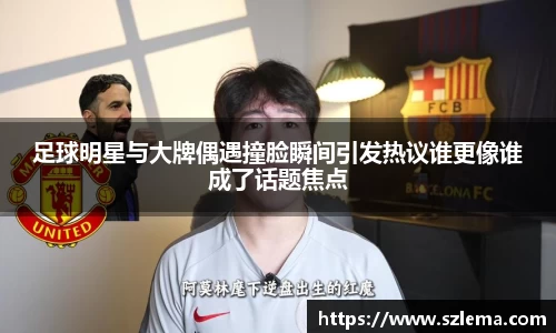 足球明星与大牌偶遇撞脸瞬间引发热议谁更像谁成了话题焦点